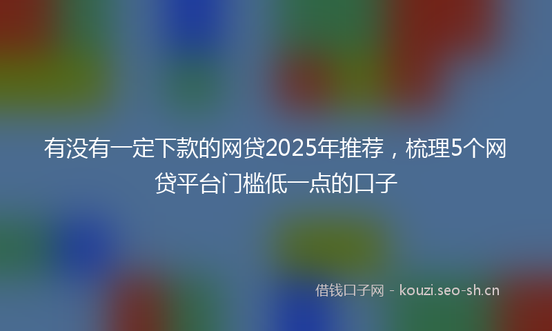 有没有一定下款的网贷2025年推荐，梳理5个网贷平台门槛低一点的口子