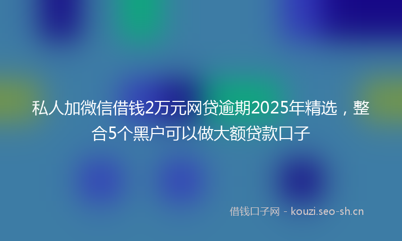 私人加微信借钱2万元网贷逾期2025年精选，整合5个黑户可以做大额贷款口子