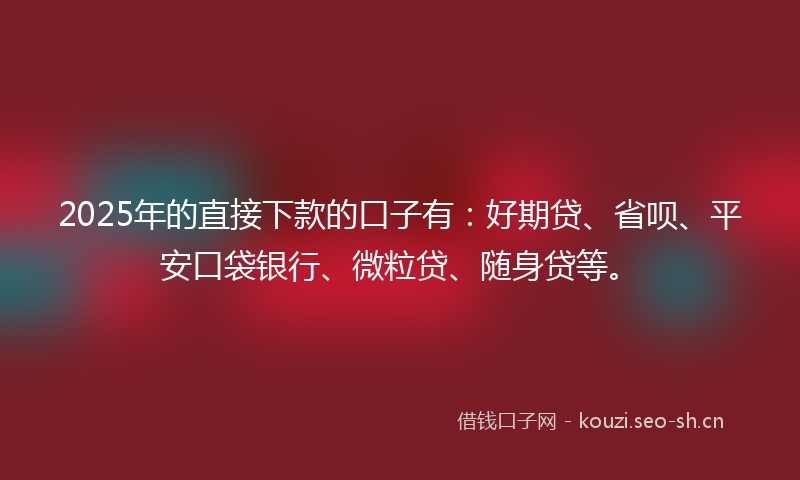 2025年的直接下款的口子有：好期贷、省呗、平安口袋银行、微粒贷、随身贷等。