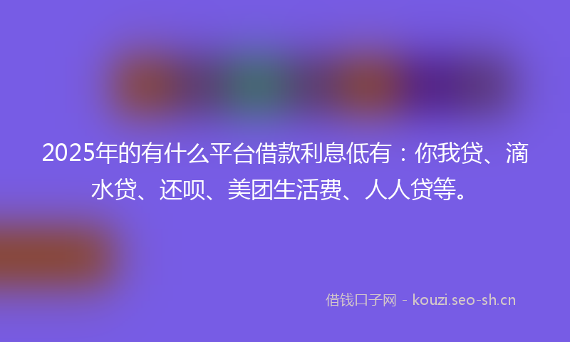 2025年的有什么平台借款利息低有：你我贷、滴水贷、还呗、美团生活费、人人贷等。