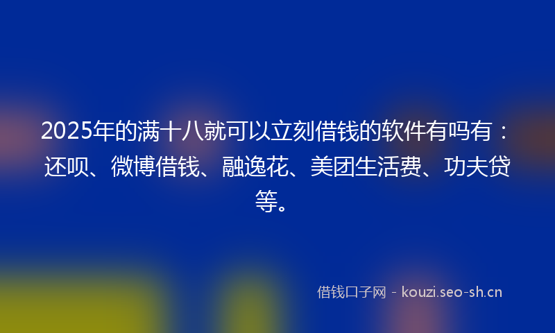 2025年的满十八就可以立刻借钱的软件有吗有：还呗、微博借钱、融逸花、美团生活费、功夫贷等。