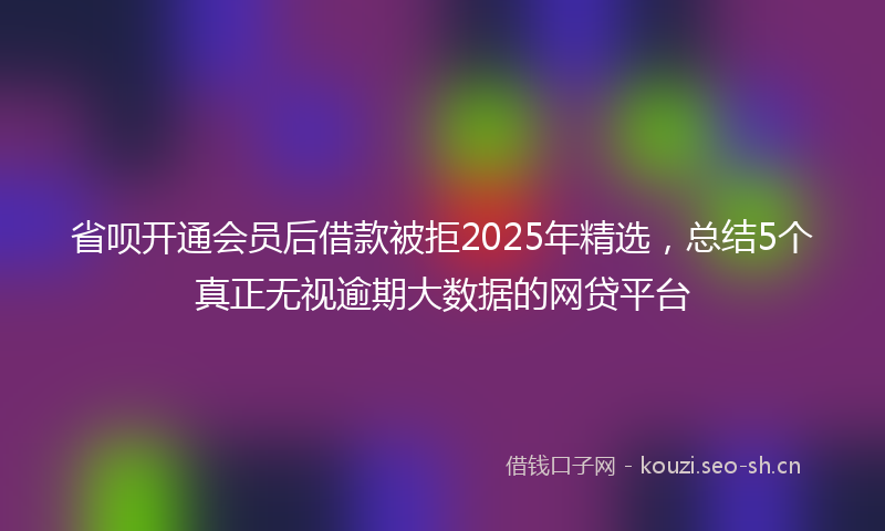 省呗开通会员后借款被拒2025年精选，总结5个真正无视逾期大数据的网贷平台