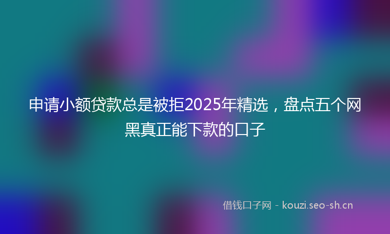 申请小额贷款总是被拒2025年精选，盘点五个网黑真正能下款的口子