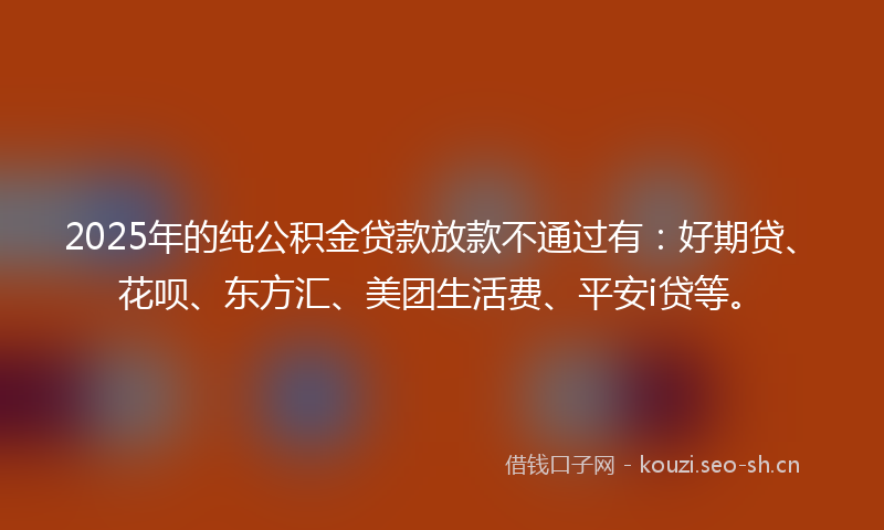 2025年的纯公积金贷款放款不通过有：好期贷、花呗、东方汇、美团生活费、平安i贷等。