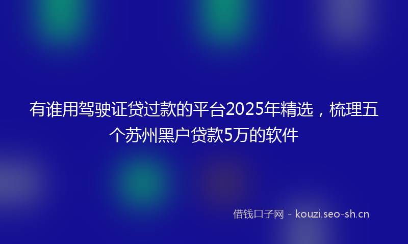 有谁用驾驶证贷过款的平台2025年精选，梳理五个苏州黑户贷款5万的软件