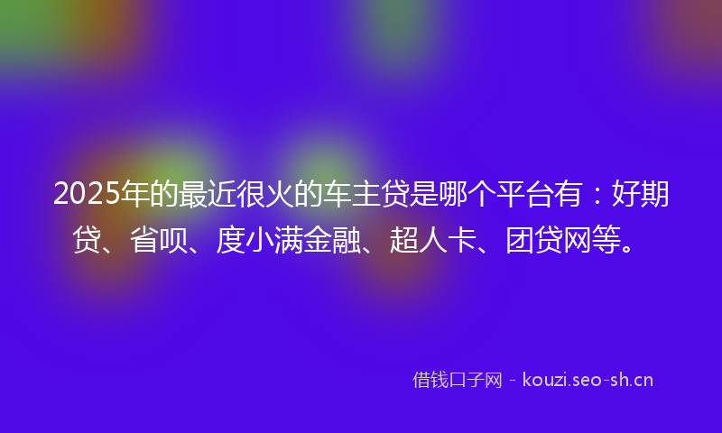 2025年的最近很火的车主贷是哪个平台有：好期贷、省呗、度小满金融、超人卡、团贷网等。