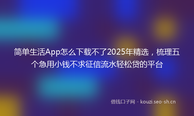 简单生活App怎么下载不了2025年精选，梳理五个急用小钱不求征信流水轻松贷的平台