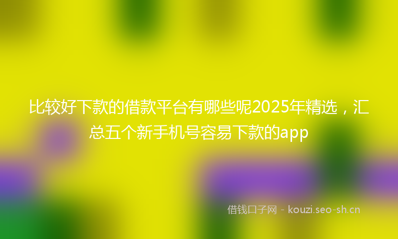比较好下款的借款平台有哪些呢2025年精选，汇总五个新手机号容易下款的app
