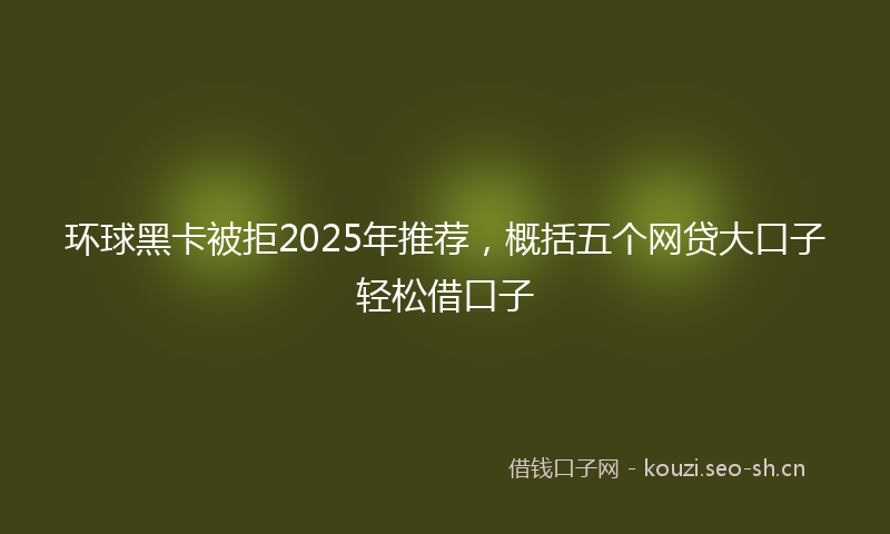 环球黑卡被拒2025年推荐，概括五个网贷大口子轻松借口子