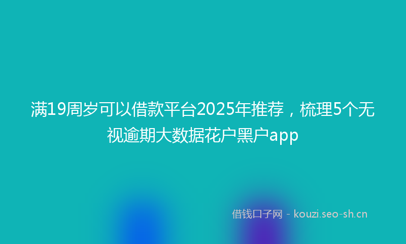 满19周岁可以借款平台2025年推荐，梳理5个无视逾期大数据花户黑户app