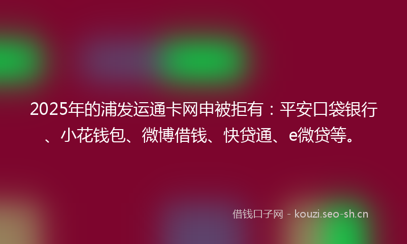 2025年的浦发运通卡网申被拒有：平安口袋银行、小花钱包、微博借钱、快贷通、e微贷等。