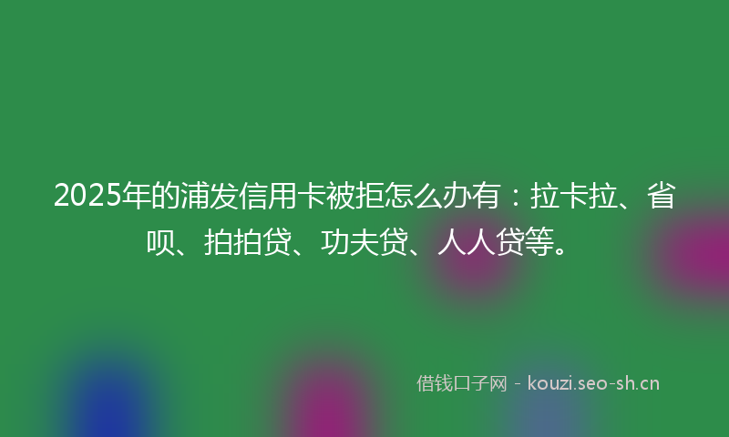 2025年的浦发信用卡被拒怎么办有：拉卡拉、省呗、拍拍贷、功夫贷、人人贷等。