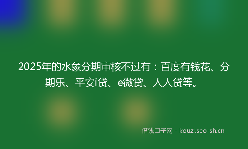 2025年的水象分期审核不过有：百度有钱花、分期乐、平安i贷、e微贷、人人贷等。