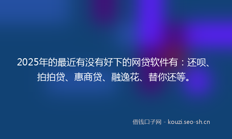 2025年的最近有没有好下的网贷软件有：还呗、拍拍贷、惠商贷、融逸花、替你还等。