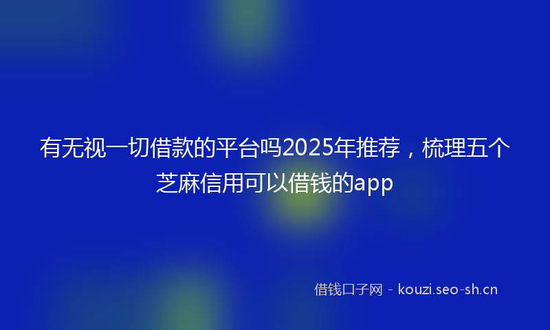 有无视一切借款的平台吗2025年推荐，梳理五个芝麻信用可以借钱的app