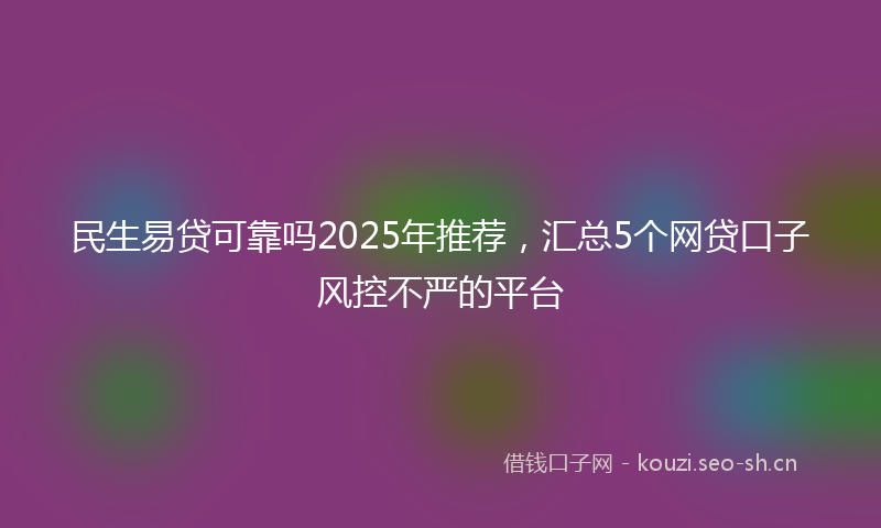 民生易贷可靠吗2025年推荐，汇总5个网贷口子风控不严的平台