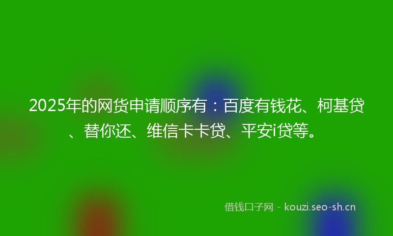 2025年的网货申请顺序有：百度有钱花、柯基贷、替你还、维信卡卡贷、平安i贷等。
