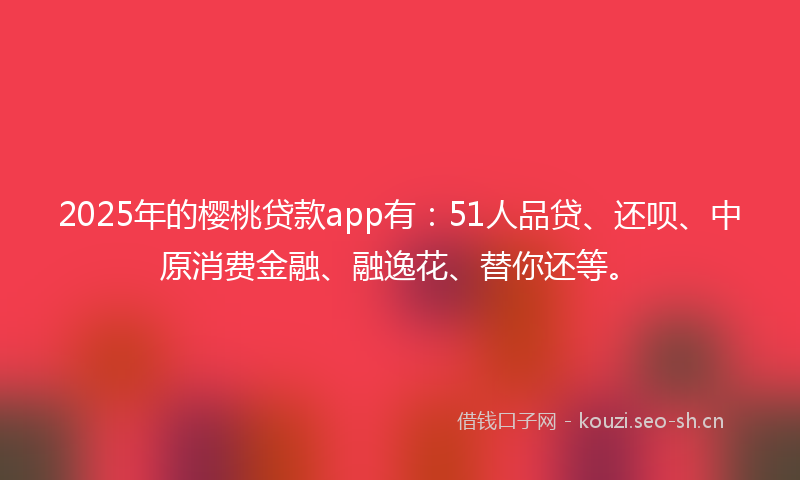2025年的樱桃贷款app有：51人品贷、还呗、中原消费金融、融逸花、替你还等。