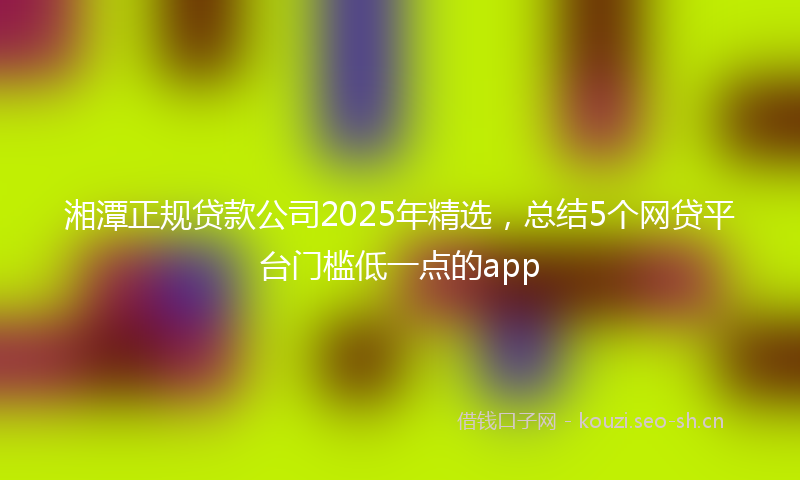 湘潭正规贷款公司2025年精选，总结5个网贷平台门槛低一点的app