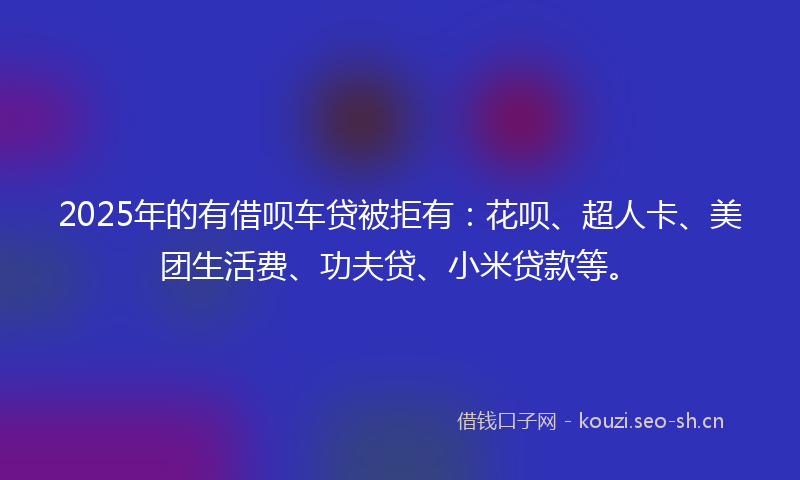 2025年的有借呗车贷被拒有：花呗、超人卡、美团生活费、功夫贷、小米贷款等。