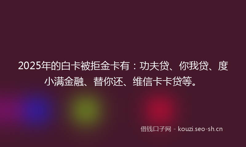 2025年的白卡被拒金卡有：功夫贷、你我贷、度小满金融、替你还、维信卡卡贷等。