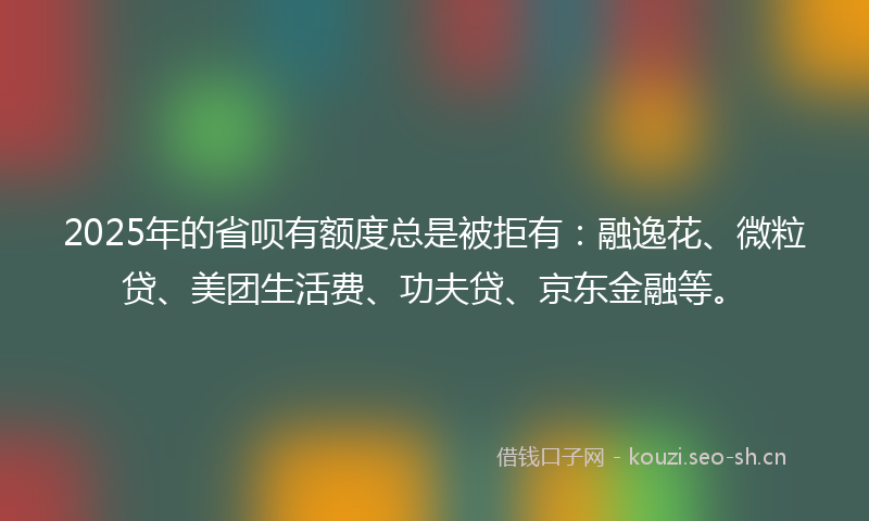 2025年的省呗有额度总是被拒有：融逸花、微粒贷、美团生活费、功夫贷、京东金融等。