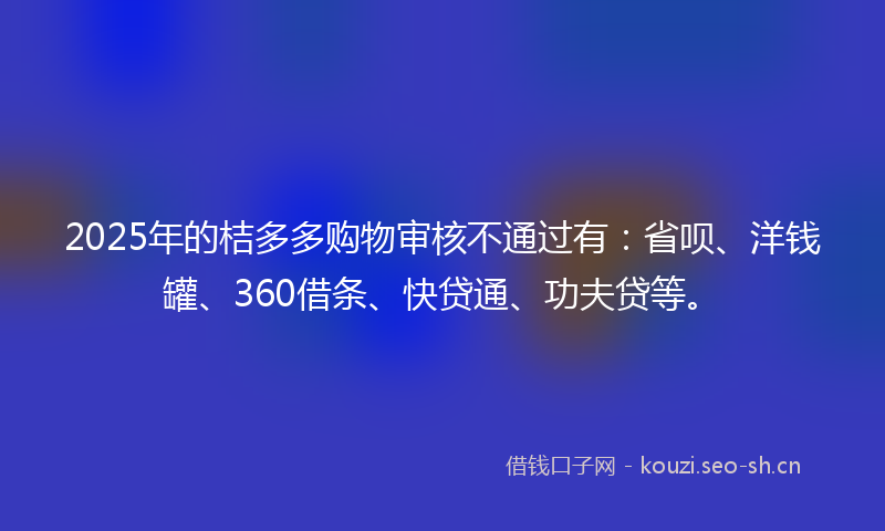 2025年的桔多多购物审核不通过有：省呗、洋钱罐、360借条、快贷通、功夫贷等。