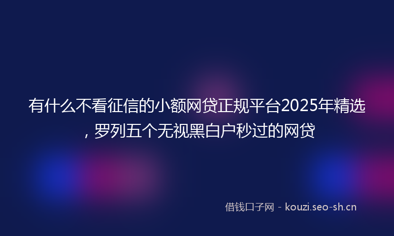 有什么不看征信的小额网贷正规平台2025年精选，罗列五个无视黑白户秒过的网贷