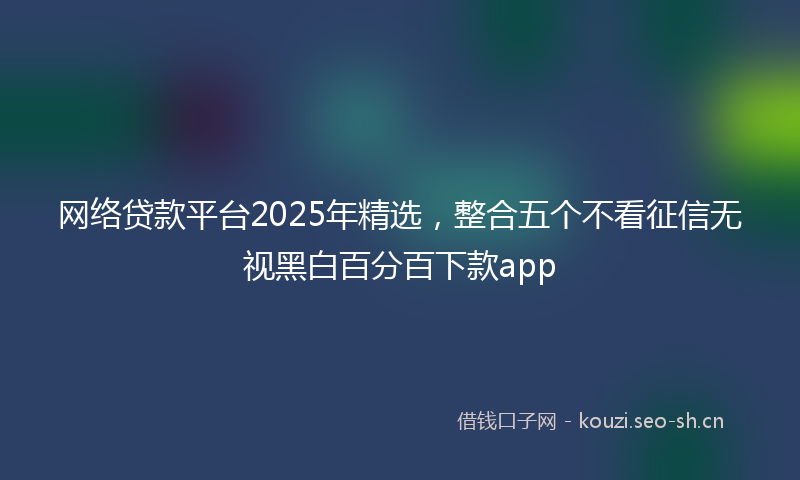网络贷款平台2025年精选，整合五个不看征信无视黑白百分百下款app