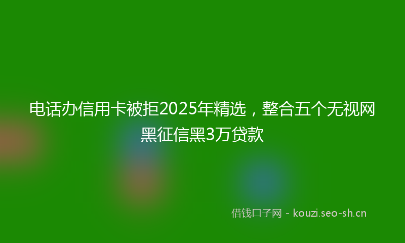 电话办信用卡被拒2025年精选，整合五个无视网黑征信黑3万贷款