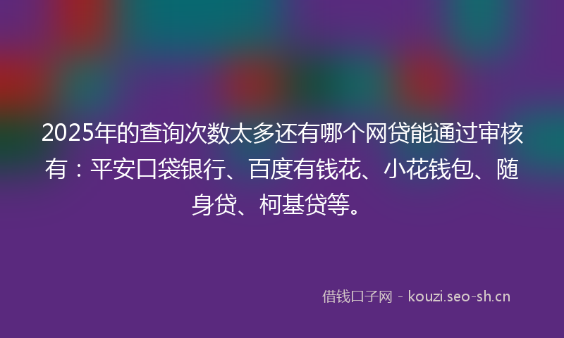 2025年的查询次数太多还有哪个网贷能通过审核有：平安口袋银行、百度有钱花、小花钱包、随身贷、柯基贷等。