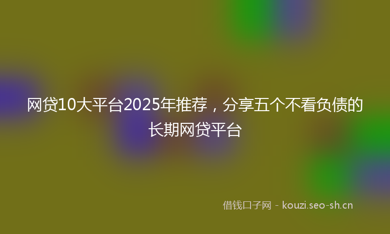 网贷10大平台2025年推荐，分享五个不看负债的长期网贷平台