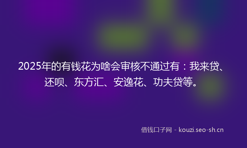 2025年的有钱花为啥会审核不通过有：我来贷、还呗、东方汇、安逸花、功夫贷等。