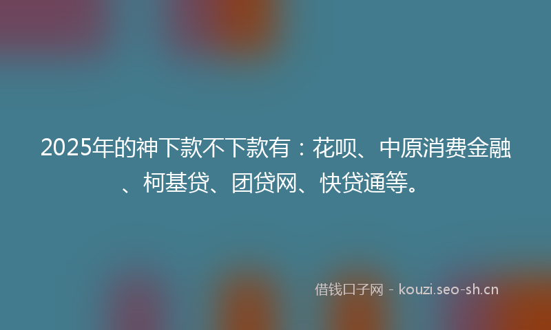 2025年的神下款不下款有：花呗、中原消费金融、柯基贷、团贷网、快贷通等。