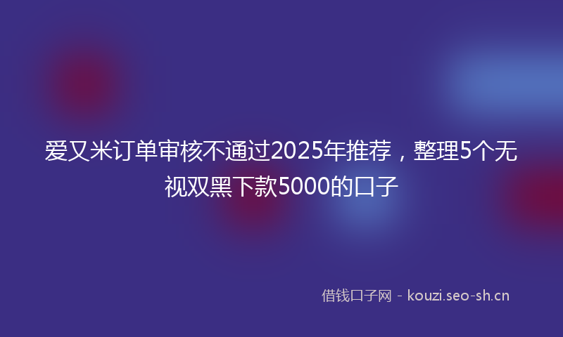 爱又米订单审核不通过2025年推荐，整理5个无视双黑下款5000的口子
