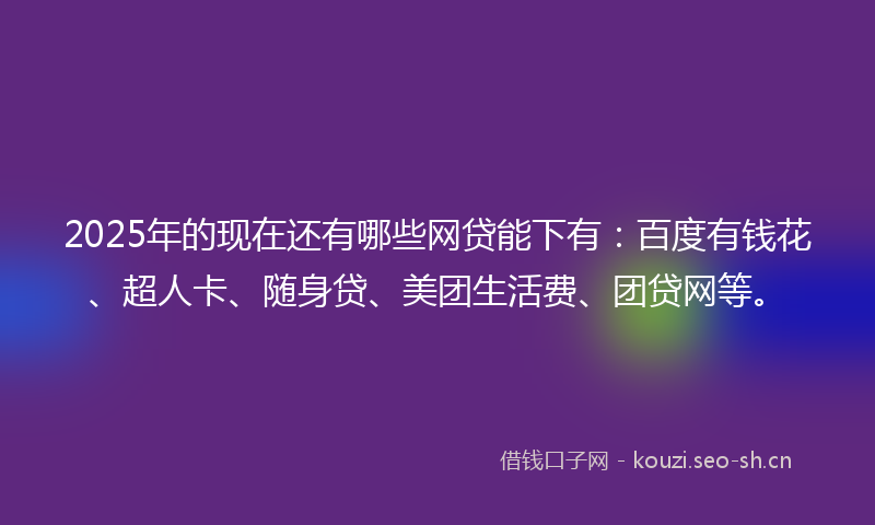 2025年的现在还有哪些网贷能下有：百度有钱花、超人卡、随身贷、美团生活费、团贷网等。
