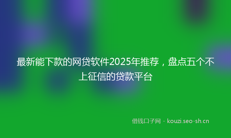 最新能下款的网贷软件2025年推荐，盘点五个不上征信的贷款平台