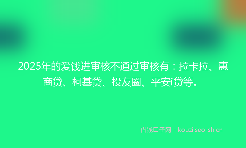 2025年的爱钱进审核不通过审核有：拉卡拉、惠商贷、柯基贷、投友圈、平安i贷等。