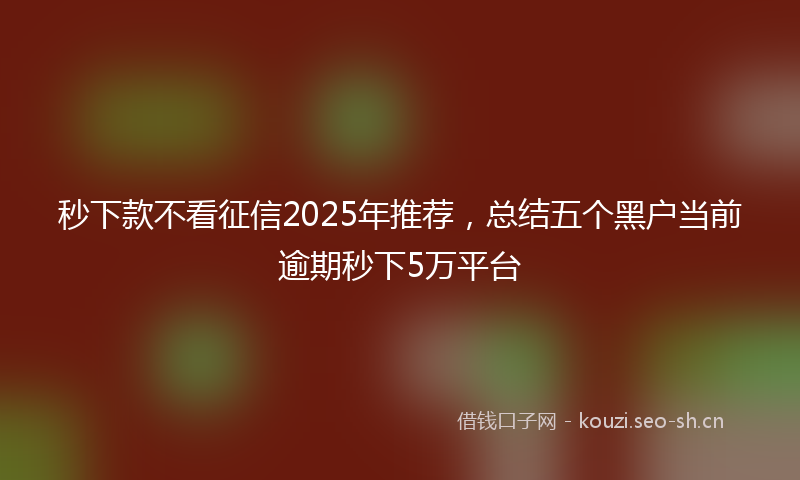秒下款不看征信2025年推荐，总结五个黑户当前逾期秒下5万平台