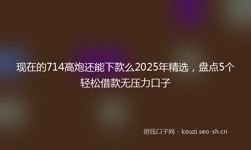 现在的714高炮还能下款么2025年精选，盘点5个轻松借款无压力口子