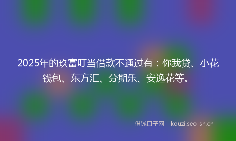 2025年的玖富叮当借款不通过有：你我贷、小花钱包、东方汇、分期乐、安逸花等。