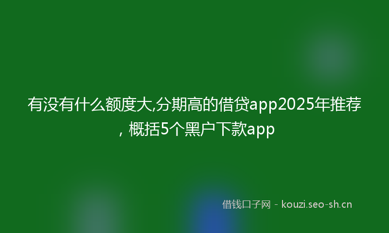 有没有什么额度大,分期高的借贷app2025年推荐，概括5个黑户下款app