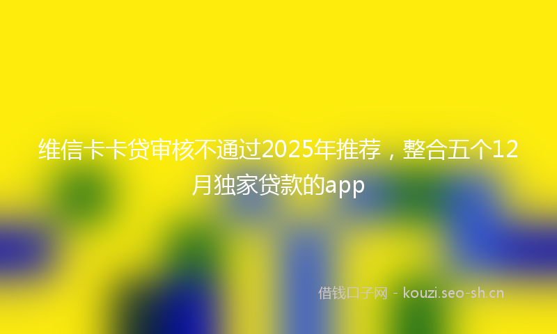 维信卡卡贷审核不通过2025年推荐，整合五个12月独家贷款的app