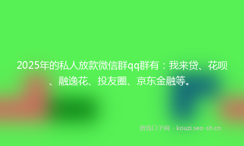 2025年的私人放款微信群qq群有：我来贷、花呗、融逸花、投友圈、京东金融等。