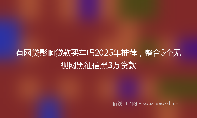 有网贷影响贷款买车吗2025年推荐，整合5个无视网黑征信黑3万贷款