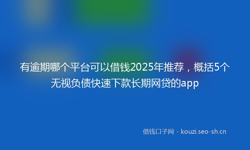 有逾期哪个平台可以借钱2025年推荐，概括5个无视负债快速下款长期网贷的app