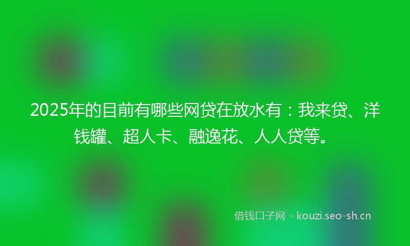 2025年的目前有哪些网贷在放水有：我来贷、洋钱罐、超人卡、融逸花、人人贷等。