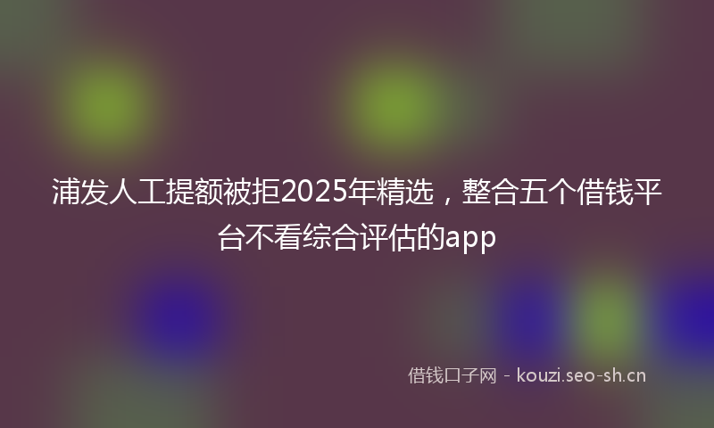 浦发人工提额被拒2025年精选，整合五个借钱平台不看综合评估的app