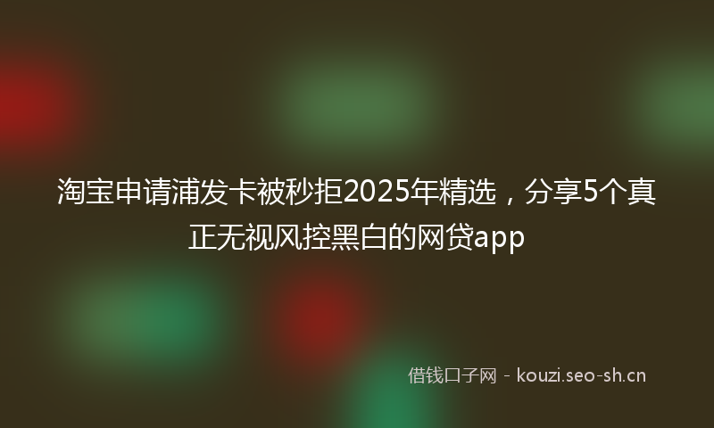 淘宝申请浦发卡被秒拒2025年精选，分享5个真正无视风控黑白的网贷app