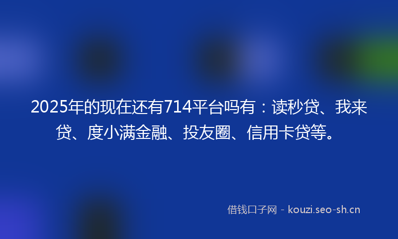 2025年的现在还有714平台吗有：读秒贷、我来贷、度小满金融、投友圈、信用卡贷等。